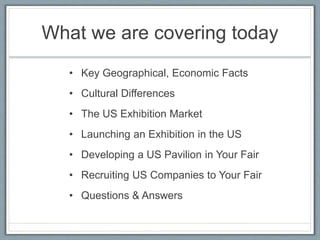 What we are covering today 
• Key Geographical, Economic Facts 
• Cultural Differences 
• The US Exhibition Market 
• Launching an Exhibition in the US 
• Developing a US Pavilion in Your Fair 
• Recruiting US Companies to Your Fair 
• Questions & Answers 
 