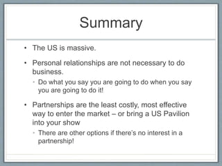 Summary 
• The US is massive. 
• Personal relationships are not necessary to do 
business. 
• Do what you say you are going to do when you say 
you are going to do it! 
• Partnerships are the least costly, most effective 
way to enter the market – or bring a US Pavilion 
into your show 
• There are other options if there’s no interest in a 
partnership! 
 