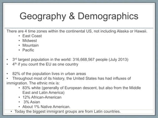 Geography & Demographics 
There are 4 time zones within the continental US, not including Alaska or Hawaii. 
• East Coast 
• Midwest 
• Mountain 
• Pacific 
• 3rd largest population in the world: 316,668,567 people (July 2013) 
• 4th if you count the EU as one country 
• 82% of the population lives in urban areas 
• Throughout most of its history, the United States has had influxes of 
immigration. The ethnic mix is: 
• 83% white (generally of European descent, but also from the Middle 
East and Latin America) 
• 12% African-American 
• 3% Asian 
• About 1% Native American. 
• Today the biggest immigrant groups are from Latin countries. 
 