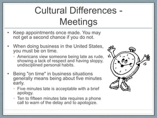 Cultural Differences - 
Meetings 
• Keep appointments once made. You may 
not get a second chance if you do not. 
• When doing business in the United States, 
you must be on time. 
• Americans view someone being late as rude, 
showing a lack of respect and having sloppy, 
undisciplined personal habits. 
• Being "on time" in business situations 
generally means being about five minutes 
early. 
• Five minutes late is acceptable with a brief 
apology. 
• Ten to fifteen minutes late requires a phone 
call to warn of the delay and to apologize. 
 