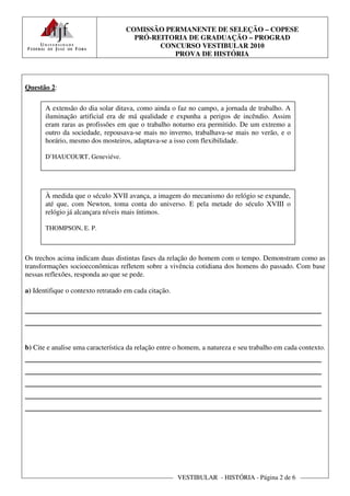 COMISSÃO PERMANENTE DE SELEÇÃO – COPESE
                                      PRÓ-REITORIA DE GRADUAÇÃO – PROGRAD
                                            CONCURSO VESTIBULAR 2010
                                               PROVA DE HISTÓRIA



Questão 2:

       A extensão do dia solar ditava, como ainda o faz no campo, a jornada de trabalho. A
       iluminação artificial era de má qualidade e expunha a perigos de incêndio. Assim
       eram raras as profissões em que o trabalho noturno era permitido. De um extremo a
       outro da sociedade, repousava-se mais no inverno, trabalhava-se mais no verão, e o
       horário, mesmo dos mosteiros, adaptava-se a isso com flexibilidade.

       D’HAUCOURT, Geneviéve.




       À medida que o século XVII avança, a imagem do mecanismo do relógio se expande,
       até que, com Newton, toma conta do universo. E pela metade do século XVIII o
       relógio já alcançara níveis mais íntimos.

       THOMPSON, E. P.



Os trechos acima indicam duas distintas fases da relação do homem com o tempo. Demonstram como as
transformações socioeconômicas refletem sobre a vivência cotidiana dos homens do passado. Com base
nessas reflexões, responda ao que se pede.

a) Identifique o contexto retratado em cada citação.

________________________________________________________
________________________________________________________

b) Cite e analise uma característica da relação entre o homem, a natureza e seu trabalho em cada contexto.
________________________________________________________
________________________________________________________
________________________________________________________
________________________________________________________
________________________________________________________




                                                       VESTIBULAR - HISTÓRIA - Página 2 de 6
 