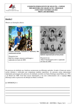 COMISSÃO PERMANENTE DE SELEÇÃO – COPESE
                                       PRÓ-REITORIA DE GRADUAÇÃO – PROGRAD
                                             CONCURSO VESTIBULAR 2010
                                                PROVA DE HISTÓRIA



Questão 3:

Observe as ilustrações abaixo:




     Françoise Dominique Touassaint (L’ Ouverture), líder
     revolucionário do Haiti
                                                            Gabinete responsável pela Lei Áurea, Brasil.
     Disponível em:
     http://ecx.images-amazon.com/images e                  Disponível em:
     capturada em maio de 2009.                             <http://3.bp.blogspot.com> e capturado
                                                            em maio de 2009.




Os processos de abolição nas Américas aconteceram em diferentes períodos, levados à frente por atores
sociais distintos e motivados por conjunturas também específicas. As gravuras acima representam
importantes personagens dos processos de abolição ocorridos em Santo Domingo (atual Haiti), em 1793,
e no Brasil em 1888. Com base nessas informações e em seus conhecimentos cite e explique duas
diferenças entre os processos de abolição no Haiti e no Brasil.


a) DIFERENÇA 1:

________________________________________________________
________________________________________________________
________________________________________________________
________________________________________________________


                                                            VESTIBULAR - HISTÓRIA - Página 3 de 6
 