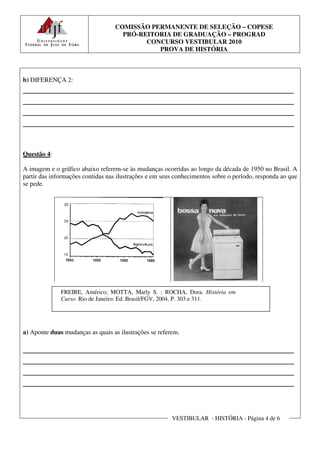 COMISSÃO PERMANENTE DE SELEÇÃO – COPESE
                                    PRÓ-REITORIA DE GRADUAÇÃO – PROGRAD
                                          CONCURSO VESTIBULAR 2010
                                             PROVA DE HISTÓRIA



b) DIFERENÇA 2:
________________________________________________________
________________________________________________________
________________________________________________________
________________________________________________________


Questão 4:

A imagem e o gráfico abaixo referem-se às mudanças ocorridas ao longo da década de 1950 no Brasil. A
partir das informações contidas nas ilustrações e em seus conhecimentos sobre o período, responda ao que
se pede.




              FREIRE, Américo; MOTTA, Marly S. ; ROCHA, Dora. História em
              Curso. Rio de Janeiro: Ed. Brasil/FGV, 2004. P. 303 e 311.




a) Aponte duas mudanças as quais as ilustrações se referem.

________________________________________________________
________________________________________________________
________________________________________________________
________________________________________________________


                                                        VESTIBULAR - HISTÓRIA - Página 4 de 6
 