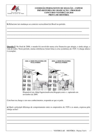 COMISSÃO PERMANENTE DE SELEÇÃO – COPESE
                                     PRÓ-REITORIA DE GRADUAÇÃO – PROGRAD
                                           CONCURSO VESTIBULAR 2010
                                              PROVA DE HISTÓRIA



b) Relacione tais mudanças ao contexto sociocultural do Brasil no período.
________________________________________________________
___________________________________________________
________________________________________________________
________________________________________________________


Questão 5: No final de 2008, o mundo foi envolvido numa crise financeira que atingiu, e ainda atinge, a
vida de todos. Neste período, muitas referências foram feitas à crise econômica de 1929. A charge abaixo
é exemplar:




                      1929: A CRISE FINANCEIRA EM       2008: A CRISE FINANCEIRA
                              WALL STREET                    EM WALL STREET




                   Disponível em <http://agenciasubverta.blogspot.com> e capturado em
                   novembro de 2009.


Com base na charge e em seus conhecimentos, responda ao que se pede.


a) Qual a principal diferença de comportamento entre os empresários de 1929 e os atuais, expressa pela
charge acima?
________________________________________________________
________________________________________________________
________________________________________________________
________________________________________________________

                                                          VESTIBULAR - HISTÓRIA - Página 5 de 6
 