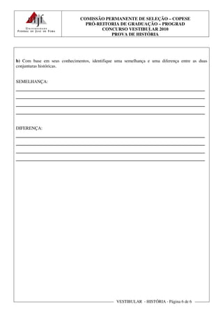 COMISSÃO PERMANENTE DE SELEÇÃO – COPESE
                                PRÓ-REITORIA DE GRADUAÇÃO – PROGRAD
                                      CONCURSO VESTIBULAR 2010
                                         PROVA DE HISTÓRIA




b) Com base em seus conhecimentos, identifique uma semelhança e uma diferença entre as duas
conjunturas históricas.


SEMELHANÇA:
________________________________________________________
________________________________________________________
________________________________________________________
________________________________________________________

DIFERENÇA:
________________________________________________________
________________________________________________________
________________________________________________________
________________________________________________________




                                               VESTIBULAR - HISTÓRIA - Página 6 de 6
 