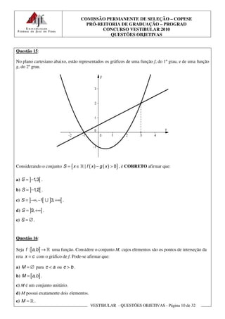 COMISSÃO PERMANENTE DE SELEÇÃO – COPESE
                                     PRÓ-REITORIA DE GRADUAÇÃO – PROGRAD
                                           CONCURSO VESTIBULAR 2010
                                              QUESTÕES OBJETIVAS


Questão 15:

No plano cartesiano abaixo, estão representados os gráficos de uma função f, do 1º grau, e de uma função
g, do 2º grau.




Considerando o conjunto S = { x ∈ ℝ | f ( x ) − g ( x ) > 0} , é CORRETO afirmar que:

a) S = ]−1 [ .
          ,3

b) S = ]−1 [ .
          ,2

c) S = ]−∞, −1[ ∪ ]3, +∞[ .

d) S = ]3, +∞[ .

e) S = ∅ .



Questão 16:

Seja f : [a, b ] → ℝ uma função. Considere o conjunto M, cujos elementos são os pontos de interseção da
reta x = c com o gráfico de f. Pode-se afirmar que:

a) M = ∅ para c < a ou c > b .
b) M = [a, b ] .

c) M é um conjunto unitário.
d) M possui exatamente dois elementos.
e) M = ℝ .
                                         VESTIBULAR - QUESTÕES OBJETIVAS - Página 10 de 32
 