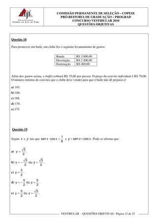 COMISSÃO PERMANENTE DE SELEÇÃO – COPESE
                                    PRÓ-REITORIA DE GRADUAÇÃO – PROGRAD
                                          CONCURSO VESTIBULAR 2010
                                             QUESTÕES OBJETIVAS



Questão 18:

Para promover um baile, um clube fez o seguinte levantamento de gastos:


                                 Banda            R$ 3 000,00
                                 Decoração        R$ 2 400,00
                                 Iluminação       R$ 400,00


Além dos gastos acima, o buffet cobrará R$ 35,00 por pessoa. O preço do convite individual é R$ 70,00.
O número mínimo de convites que o clube deve vender para que o baile não dê prejuízo é:

a) 165.
b) 166.
c) 168.
d) 170.
e) 175.




Questão 19:

                                       1
Sejam x e y tais que sen x ⋅ cos x =     e y = sen x + cos x . Pode-se afirmar que:
                                       8

            5
a) y =        .
           2
             5         5
b) y = −       ou y =    .
            2         2
          5
c) y =      .
          2
           5       5
d) y = −     ou y = .
           2       2
          5         5
e) y =      ou y =    .
          2        2




                                       VESTIBULAR - QUESTÕES OBJETIVAS - Página 12 de 32
 