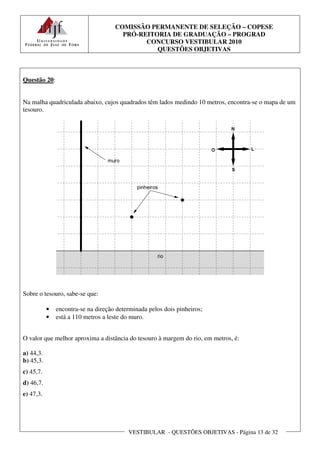 COMISSÃO PERMANENTE DE SELEÇÃO – COPESE
                                       PRÓ-REITORIA DE GRADUAÇÃO – PROGRAD
                                             CONCURSO VESTIBULAR 2010
                                                QUESTÕES OBJETIVAS



Questão 20:


Na malha quadriculada abaixo, cujos quadrados têm lados medindo 10 metros, encontra-se o mapa de um
tesouro.




Sobre o tesouro, sabe-se que:

           •   encontra-se na direção determinada pelos dois pinheiros;
           •   está a 110 metros a leste do muro.


O valor que melhor aproxima a distância do tesouro à margem do rio, em metros, é:

a) 44,3.
b) 45,3.
c) 45,7.
d) 46,7.
e) 47,3.




                                          VESTIBULAR - QUESTÕES OBJETIVAS - Página 13 de 32
 