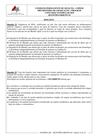 COMISSÃO PERMANENTE DE SELEÇÃO – COPESE
                                     PRÓ-REITORIA DE GRADUAÇÃO – PROGRAD
                                           CONCURSO VESTIBULAR 2010
                                              QUESTÕES OBJETIVAS

                                              BIOLOGIA

Questão 21: Sequências de DNA, codificantes ou não, têm sido muito utilizadas no melhoramento
genético vegetal e animal para marcar um gene de interesse. Uma das vantagens desses marcadores
moleculares é que eles acompanham o gene de interesse ao longo de várias gerações. Essa vantagem
baseia-se em uma das leis de Mendel. Qual é essa lei e qual sua relação com a meiose?


a) Segunda lei de Mendel, que afirma que os pares de alelos localizados em cromossomos não homólogos
  se distribuem independentemente na formação de gametas na Metáfase I.
b) Primeira lei de Mendel, que afirma que cada caractere é determinado por um par de alelos que se
  separam independentemente na formação de gametas na Metáfase I.
c) Segunda lei de Mendel, que afirma que os pares de alelos localizados em cromossomos não homólogos
  se distribuem independentemente na formação de gametas na Anáfase II.
d) Primeira lei de Mendel, que afirma que cada caractere é determinado por um par de alelos que se
  separam independentemente na formação de gametas na Anáfase I.
e) Segunda lei de Mendel, que afirma que os pares de alelos localizados em cromossomos não homólogos
  se distribuem independentemente na formação de gametas na Metáfase II.




Questão 22: Uma das funções mais importantes dos tecidos epiteliais de revestimento é, justamente, a
proteção dos tecidos e órgãos internos, como barreira a patógenos. Os epitélios são altamente resistentes à
tração, graças à forte adesão entre as suas células.
Em relação aos tecidos epiteliais de revestimento, é INCORRETO afirmar que:


a) os alvéolos e o estômago são revestidos por epitélio formado por apenas uma camada de células.
b) a mucosa que reveste a cavidade intestinal e o peritônio que reveste a cavidade abdominal têm origem
  endodérmica.
c) no epitélio de revestimento do intestino são encontradas células secretoras e células especializadas na
  função de absorção.
d) o endotélio é um tipo de tecido epitelial pavimentoso simples, de origem mesodérmica, que reveste
  internamente os vasos sanguíneos.
e) a epiderme é um epitélio pavimentoso estratificado, de origem ectodérmica, que apresenta, entre outros
  tipos de células, os melanócitos.




                                         VESTIBULAR - QUESTÕES OBJETIVAS - Página 14 de 32
 