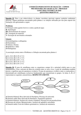 COMISSÃO PERMANENTE DE SELEÇÃO – COPESE
                                         PRÓ-REITORIA DE GRADUAÇÃO – PROGRAD
                                               CONCURSO VESTIBULAR 2010
                                                  QUESTÕES OBJETIVAS


Questão 23: Para a sua sobrevivência, as plantas vasculares precisam superar condições ambientais
adversas. Alguns problemas encontrados pelas plantas e as soluções utilizadas por elas para superar tais
limitações são apresentados a seguir.

Problema:
I- Proteção contra agentes lesivos e contra a perda de água
II- Sustentação
III- Preenchimento de espaços
IV- Transporte de materiais
V- Execução de movimentos orientados

Solução:
1) Esclerênquima e colênquima
2) Fitormônios
3) Xilema e floema
4) Epiderme e súber
5) Parênquimas

A associação correta entre o Problema e a Solução encontrada pelas plantas é:

a) I-l; II-3; III-5; IV-4; V-2.
b) I-2; II-4; III-3; IV-1; V-5.
c) I-3; II-5; III-2; IV-l; V-4.
d) I-4; II-1; III-5; IV-3; V-2.
e) I-5; II-2; III-4; IV-3; V-l.

Questão 24: O grau de semelhança entre os organismos sempre foi o principal critério para os seus
agrupamentos. Com o advento da ideia de evolução entre os seres vivos, o grau de semelhança também
passou a significar grau de parentesco evolutivo. O grau de parentesco evolutivo entre os metazoários é
determinado por semelhanças exclusivas fundamentais que caracterizam os grupos. As letras A, B e C
representam as seguintes características, RESPECTIVAMENTE:

                                                                  B
                            Porifera                                              Echinodermata
                                                 A
            Metazoa
                                                              Deuterostomia             C
                           Eumetazoa          Cnidaria

                                                                                    Hemichordata
                                             Ctenophora


a) Simetria bilateral; Boca derivada do blastóporo; Presença de notocorda
b) Simetria radial; Boca derivada do blastóporo; Tegumento quitinoso
c) Simetria bilateral; Ausência de celoma verdadeiro; Presença de um pseudoceloma
d) Presença de celoma; Metamerizados; Ausência de apêndices articulados
e) Simetria radial; Com três folhetos germinativos; Ausência de metameria



                                          VESTIBULAR - QUESTÕES OBJETIVAS - Página 15 de 32
 