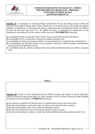 COMISSÃO PERMANENTE DE SELEÇÃO – COPESE
                                     PRÓ-REITORIA DE GRADUAÇÃO – PROGRAD
                                           CONCURSO VESTIBULAR 2010
                                              QUESTÕES OBJETIVAS



Questão 25: A exploração da camada geológica denominada Pré-sal, que abrange desde o litoral do
Espírito Santo a Santa Catarina, pode colocar o Brasil entre as 10 maiores reservas de petróleo do mundo.
Segundo as expectativas, o incremento das reservas representará um crescimento dos atuais 14,4 bilhões
de barris de óleo para algo entre 70 e 107 bilhões de barris. A exploração da camada Pré-sal está
diretamente relacionada ao ciclo do carbono. Sobre esse ciclo é INCORRETO afirmar que:

a) a quantidade de CO2 na atmosfera atual é menor do que na atmosfera primitiva do planeta.
b) a quantidade de CO2 na atmosfera aumentou nos últimos duzentos anos.
c) a quantidade de carbono na forma de petróleo vem aumentando com a exploração da camada Pré-sal.
d) as quantidades das diferentes formas em que podemos encontrar o carbono mudam constantemente
  com a queima de combustíveis fósseis.
e) a quantidade total de carbono no planeta Terra não mudou significativamente nos últimos cinquenta
  anos.




                                                FÍSICA




Questão 26: Através de uma experiência famosa, Galileu concluiu que corpos de massas diferentes,
soltos do repouso de uma mesma altura, no vácuo, chegam ao solo no mesmo instante de tempo. Baseado
na afirmativa feita por Galileu, é CORRETO afirmar que:

a) ela contraria a segunda lei de Newton, pois, no corpo de menor massa, atua menor força.
b) ela está correta porque a razão entre o peso e a massa é a mesma para todos os corpos.
c) ela está correta porque o peso de um corpo não depende da massa.
d) ela não está correta, pois a Terra exerce forças iguais em todos os corpos.
e) ela está correta porque, no vácuo, os corpos não sofrem influência do campo gravitacional da Terra.




                                         VESTIBULAR - QUESTÕES OBJETIVAS - Página 16 de 32
 