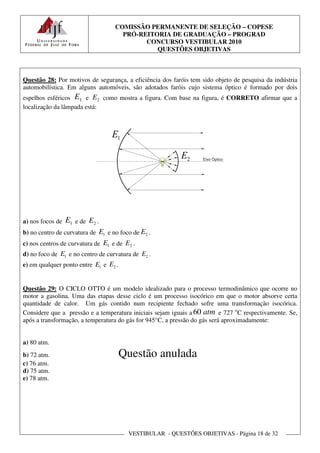 COMISSÃO PERMANENTE DE SELEÇÃO – COPESE
                                     PRÓ-REITORIA DE GRADUAÇÃO – PROGRAD
                                           CONCURSO VESTIBULAR 2010
                                              QUESTÕES OBJETIVAS



Questão 28: Por motivos de segurança, a eficiência dos faróis tem sido objeto de pesquisa da indústria
automobilística. Em alguns automóveis, são adotados faróis cujo sistema óptico é formado por dois
espelhos esféricos E1 e E2 como mostra a figura. Com base na figura, é CORRETO afirmar que a
localização da lâmpada está:




a) nos focos de   E1   e de E2 .
b) no centro de curvatura de E1 e no foco de E2 .
c) nos centros de curvatura de E1 e de E2 .
d) no foco de E1 e no centro de curvatura de E2 .
e) em qualquer ponto entre E1 e E2 .


Questão 29: O CICLO OTTO é um modelo idealizado para o processo termodinâmico que ocorre no
motor a gasolina. Uma das etapas desse ciclo é um processo isocórico em que o motor absorve certa
quantidade de calor. Um gás contido num recipiente fechado sofre uma transformação isocórica.
Considere que a pressão e a temperatura iniciais sejam iguais a 60 atm e 727 oC respectivamente. Se,
após a transformação, a temperatura do gás for 945°C, a pressão do gás será aproximadamente:


a) 80 atm.
b) 72 atm.                          Questão anulada
c) 76 atm.
d) 75 atm.
e) 78 atm.




                                        VESTIBULAR - QUESTÕES OBJETIVAS - Página 18 de 32
 