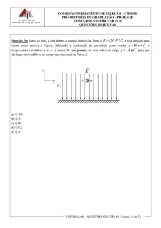 COMISSÃO PERMANENTE DE SELEÇÃO – COPESE
                                    PRÓ-REITORIA DE GRADUAÇÃO – PROGRAD
                                          CONCURSO VESTIBULAR 2010
                                             QUESTÕES OBJETIVAS



Questão 30: Junto ao solo, a céu aberto, o campo elétrico da Terra é E = 150 N / C e está dirigido para
baixo como mostra a figura. Adotando a aceleração da gravidade como sendo g = 10 m / s 2 e
desprezando a resistência do ar, a massa m , em gramas, de uma esfera de carga q = −4 µ C , para que
ela fique em equilíbrio no campo gravitacional da Terra, é:




a) 0, 0 6 .
b) 0, 5.
c) 0, 03.
d) 0, 02.
e) 0, 4.




                                        VESTIBULAR - QUESTÕES OBJETIVAS - Página 19 de 32
 