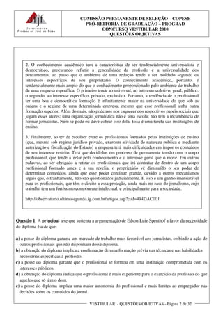 COMISSÃO PERMANENTE DE SELEÇÃO – COPESE
                                     PRÓ-REITORIA DE GRADUAÇÃO – PROGRAD
                                           CONCURSO VESTIBULAR 2010
                                              QUESTÕES OBJETIVAS




     2. O conhecimento acadêmico tem a característica de ser tendencialmente universalista e
     democrático, procurando refletir a generalidade da profissão e a universalidade dos
     pensamentos, ao passo que o ambiente de uma redação tende a ser moldado segundo os
     interesses específicos de seu proprietário. O conhecimento acadêmico, portanto, é
     tendencialmente mais amplo do que o conhecimento proporcionado pelo ambiente de trabalho
     de uma empresa específica. O primeiro tende ao universal, ao interesse coletivo, geral, público;
     o segundo, ao interesse específico, privado, exclusivo. Portanto, a tendência de o profissional
     ter uma boa e democrática formação é infinitamente maior na universidade do que sob as
     ordens e o regime de uma determinada empresa, mesmo que esse profissional tenha outra
     formação superior. Além do mais, não podemos nos esquecer dos respectivos papéis sociais que
     jogam esses atores: uma organização jornalística não é uma escola; não tem a incumbência de
     formar jornalistas. Nem se pode ou deve cobrar isso dela. Essa é uma tarefa das instituições de
     ensino.

     3. Finalmente, ao ter de escolher entre os profissionais formados pelas instituições de ensino
     (que, mesmo sob regime jurídico privado, exercem atividade de natureza pública e mediante
     autorização e fiscalização do Estado) a empresa terá mais dificuldades em impor os conteúdos
     de seu interesse restrito. Terá que decidi-los em processo de permanente tensão com o corpo
     profissional, que tende a zelar pelo conhecimento e o interesse geral que o move. Em outras
     palavras, ao ser obrigado a retirar os profissionais que irá contratar de dentro de um corpo
     profissional formado antes e à sua revelia, o proprietário vê diminuído o seu poder de
     determinar conteúdos, ainda que esse poder continue grande, devido a outros mecanismos
     legais que, estranhamente, não são questionados judicialmente. E isso é um ganho imensurável
     para os profissionais, que têm o direito a essa proteção, ainda mais no caso do jornalismo, cujo
     trabalho tem um fortíssimo componente intelectual, e principalmente para a sociedade.

     http://observatorio.ultimosegundo.ig.com.br/artigos.asp?cod=494DAC001



Questão 1: A principal tese que sustenta a argumentação de Edson Luiz Spenthof a favor da necessidade
do diploma é a de que:

a) a posse do diploma garante um mercado de trabalho mais favorável aos jornalistas, coibindo a ação de
  outros profissionais que não disponham desse diploma.
b) a obtenção do diploma implica a confirmação de uma formação prévia nas técnicas e nas habilidades
  necessárias específicas à profissão.
c) a posse do diploma garante que o profissional se formou em uma instituição comprometida com os
  interesses públicos.
d) a obtenção do diploma indica que o profissional é mais experiente para o exercício da profissão do que
  aqueles que só têm o dom.
e) a posse do diploma implica uma maior autonomia do profissional e mais limites ao empregador nas
  decisões sobre os conteúdos do jornal.

                                        VESTIBULAR - QUESTÕES OBJETIVAS - Página 2 de 32
 
