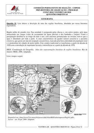 COMISSÃO PERMANENTE DE SELEÇÃO – COPESE
                                     PRÓ-REITORIA DE GRADUAÇÃO – PROGRAD
                                           CONCURSO VESTIBULAR 2010
                                              QUESTÕES OBJETIVAS

                                             GEOGRAFIA

Questão 31: Leia abaixo a descrição de uma das regiões brasileiras, abordada por nossa literatura
regionalista.


Região pobre de grandes rios. Sua umidade é assegurada pelas chuvas e, em certos pontos, pela água
armazenada nas sangas (valas de escoamento de águas pluviais e dos banhados e brejos). Como a
precipitação distribui-se ao longo de todo o ano, com máximas pronunciadas no inverno, tem-se que a
água é abundante por toda a parte. A estas características do quadro natural associou-se a pecuária
extensiva, que gerou um tipo de ocupação característica, marcada pela baixa densidade de população rural
e o predomínio de cidades de porte médio. Este cenário tradicional se transformou a partir da década de
1920 com a introdução de importante lavoura e intensificou-se a partir da década de 1970.

IBGE. Coordenação de Geografia. Atlas das representações literárias de regiões brasileiras. Rio de
Janeiro: IBGE, 2006. Adaptado.

Leia o mapa a seguir:




 Disponível em: <http://www2.fct.unesp.br/joaoosvaldo/AtlasIBGE/atlasimpresso/Pag161.pdf>.
 Acesso em: 20 jun. 2009. Adaptado.



                                         VESTIBULAR - QUESTÕES OBJETIVAS - Página 20 de 32
 