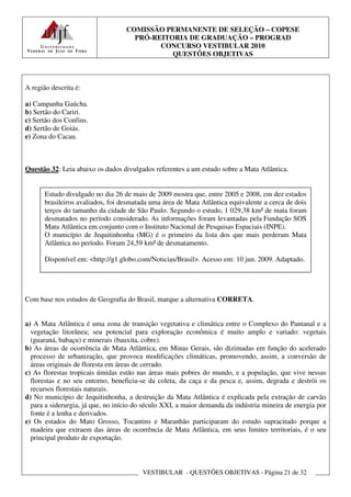 COMISSÃO PERMANENTE DE SELEÇÃO – COPESE
                                     PRÓ-REITORIA DE GRADUAÇÃO – PROGRAD
                                           CONCURSO VESTIBULAR 2010
                                              QUESTÕES OBJETIVAS



A região descrita é:

a) Campanha Gaúcha.
b) Sertão do Cariri.
c) Sertão dos Confins.
d) Sertão de Goiás.
e) Zona do Cacau.



Questão 32: Leia abaixo os dados divulgados referentes a um estudo sobre a Mata Atlântica.


       Estudo divulgado no dia 26 de maio de 2009 mostra que, entre 2005 e 2008, em dez estados
       brasileiros avaliados, foi desmatada uma área de Mata Atlântica equivalente a cerca de dois
       terços do tamanho da cidade de São Paulo. Segundo o estudo, 1 029,38 km² de mata foram
       desmatados no período considerado. As informações foram levantadas pela Fundação SOS
       Mata Atlântica em conjunto com o Instituto Nacional de Pesquisas Espaciais (INPE).
       O município de Jequitinhonha (MG) é o primeiro da lista dos que mais perderam Mata
       Atlântica no período. Foram 24,59 km² de desmatamento.

       Disponível em: <http://g1.globo.com/Noticias/Brasil>. Acesso em: 10 jun. 2009. Adaptado.




Com base nos estudos de Geografia do Brasil, marque a alternativa CORRETA.


a) A Mata Atlântica é uma zona de transição vegetativa e climática entre o Complexo do Pantanal e a
  vegetação litorânea; seu potencial para exploração econômica é muito amplo e variado: vegetais
  (guaraná, babaçu) e minerais (bauxita, cobre).
b) As áreas de ocorrência de Mata Atlântica, em Minas Gerais, são dizimadas em função do acelerado
  processo de urbanização, que provoca modificações climáticas, promovendo, assim, a conversão de
  áreas originais de floresta em áreas de cerrado.
c) As florestas tropicais úmidas estão nas áreas mais pobres do mundo, e a população, que vive nessas
  florestas e no seu entorno, beneficia-se da coleta, da caça e da pesca e, assim, degrada e destrói os
  recursos florestais naturais.
d) No município de Jequitinhonha, a destruição da Mata Atlântica é explicada pela extração de carvão
  para a siderurgia, já que, no início do século XXI, a maior demanda da indústria mineira de energia por
  fonte é a lenha e derivados.
e) Os estados do Mato Grosso, Tocantins e Maranhão participaram do estudo supracitado porque a
  madeira que extraem das áreas de ocorrência de Mata Atlântica, em seus limites territoriais, é o seu
  principal produto de exportação.



                                         VESTIBULAR - QUESTÕES OBJETIVAS - Página 21 de 32
 