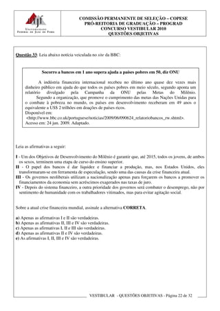 COMISSÃO PERMANENTE DE SELEÇÃO – COPESE
                                      PRÓ-REITORIA DE GRADUAÇÃO – PROGRAD
                                            CONCURSO VESTIBULAR 2010
                                               QUESTÕES OBJETIVAS



Questão 33: Leia abaixo notícia veiculada no site da BBC:


               Socorro a bancos em 1 ano supera ajuda a países pobres em 50, diz ONU

             A indústria financeira internacional recebeu no último ano quase dez vezes mais
     dinheiro público em ajuda do que todos os países pobres em meio século, segundo aponta um
     relatório divulgado pela Campanha da ONU pelas Metas do Milênio.
            Segundo a organização, que promove o cumprimento das metas das Nações Unidas para
     o combate à pobreza no mundo, os países em desenvolvimento receberam em 49 anos o
     equivalente a US$ 2 trilhões em doações de países ricos.
     Disponível em:
      <http://www.bbc.co.uk/portuguese/noticias/2009/06/090624_relatoriobancos_rw.shtml>.
     Acesso em: 24 jun. 2009. Adaptado.




Leia as afirmativas a seguir:

I - Um dos Objetivos de Desenvolvimento do Milênio é garantir que, até 2015, todos os jovens, de ambos
  os sexos, terminem uma etapa de curso do ensino superior.
II - O papel dos bancos é dar liquidez e financiar a produção, mas, nos Estados Unidos, eles
  transformaram-se em ferramenta de especulação, sendo uma das causas da crise financeira atual.
III - Os governos neoliberais utilizam a nacionalização apenas para forçarem os bancos a promover os
  financiamentos da economia sem acréscimos exagerados nas taxas de juro.
IV - Depois do sistema financeiro, a outra prioridade dos governos será combater o desemprego, não por
  sentimento de humanidade com os trabalhadores vitimados, mas para evitar agitação social.


Sobre a atual crise financeira mundial, assinale a alternativa CORRETA.

a) Apenas as afirmativas I e II são verdadeiras.
b) Apenas as afirmativas II, III e IV são verdadeiras.
c) Apenas as afirmativas I, II e III são verdadeiras.
d) Apenas as afirmativas II e IV são verdadeiras.
e) As afirmativas I, II, III e IV são verdadeiras.




                                          VESTIBULAR - QUESTÕES OBJETIVAS - Página 22 de 32
 