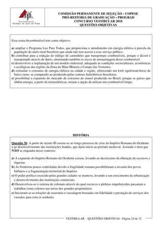 COMISSÃO PERMANENTE DE SELEÇÃO – COPESE
                                     PRÓ-REITORIA DE GRADUAÇÃO – PROGRAD
                                           CONCURSO VESTIBULAR 2010
                                              QUESTÕES OBJETIVAS



Essa usina bicombustível tem como objetivo:

a) ampliar o Programa Luz Para Todos, que proporciona o atendimento em energia elétrica à parcela da
  população do meio rural brasileiro que ainda não tem acesso a esse serviço público.
b) contribuir para a redução do tráfego de caminhões que transportam combustíveis, porque o álcool é
  transportado através de dutos, eliminando também os riscos de armazenagem desse combustível.
c) desenvolver a implantação de um modelo industrial, adequado às condições socioculturais, econômicas
  e ecológicas das regiões da Zona da Mata Mineira e Campo das Vertentes.
d) estimular o consumo de energia elétrica na cidade e região, oferecendo um kwh (quilowatt-hora) de
  baixo custo, se comparado ao produzido pelas centrais hidrelétricas brasileiras.
e) possibilitar a expansão do mercado de consumo do etanol produzido no Brasil, porque os países que
  obtêm energia, a partir de termoelétricas, teriam a opção de utilizar um combustível limpo.




                                              HISTÓRIA

Questão 36: A partir do século III assiste-se ao longo processo de crise do Império Romano do Ocidente
e ao desenvolvimento das instituições feudais, que daria início ao período medieval. Assinale o item que
NÃO se enquadra nesse contexto.

a) A expansão do Império Romano do Ocidente cessou, levando ao decréscimo da obtenção de escravos e
  riquezas.
b) As fronteiras pouco controladas devido à fragilidade romana possibilitaram a invasão dos povos
  bárbaros e a fragmentação territorial do Império.
c) O poder político exercido pelas grandes cidades se manteve, levando a um crescimento da urbanização
  e desenvolvimento das instituições comerciais.
d) Desenvolveu-se o sistema de colonato através do qual escravos e plebeus empobrecidos passaram a
  trabalhar como colonos nas terras dos grandes proprietários.
e) Iniciaram-se as relações de suserania e vassalagem baseadas em fidelidade e prestação de serviços dos
  vassalos para com os senhores.




                                         VESTIBULAR - QUESTÕES OBJETIVAS - Página 24 de 32
 