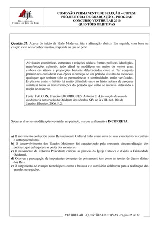 COMISSÃO PERMANENTE DE SELEÇÃO – COPESE
                                     PRÓ-REITORIA DE GRADUAÇÃO – PROGRAD
                                           CONCURSO VESTIBULAR 2010
                                              QUESTÕES OBJETIVAS




Questão 37: Acerca do início da Idade Moderna, leia a afirmação abaixo. Em seguida, com base na
citação e em seus conhecimentos, responda ao que se pede.



           Atividades econômicas, estruturas e relações sociais, formas políticas, ideologias,
           manifestações culturais, tudo afinal se modificou em maior ou menor grau,
           embora em ritmos e proporções bastante diferenciados entre si. Tal conjunto
           permite-nos considerar essa época o começo de um período distinto do medieval,
           quaisquer que tenham sido as permanências e continuidades então verificadas.
           Explica-se assim o hábito há muito difundido entre os historiadores de procurar
           sintetizar todas as transformações do período que então se iniciava utilizando a
           noção de moderno.

           Fonte: FALCON, Francisco;RODRIGUES, Antonio E. A formação do mundo
           moderno: a construção do Ocidente dos séculos XIV ao XVIII. 2ed. Rio de
           Janeiro: Elsevier, 2006. P.2.




Sobre as diversas modificações ocorridas no período, marque a alternativa INCORRETA.



a) O movimento conhecido como Renascimento Cultural tinha como uma de suas características centrais
  o antropocentrismo.
b) O desenvolvimento dos Estados Modernos foi caracterizado pela crescente descentralização dos
  poderes, que enfraqueceu o poder dos monarcas.
c) O movimento da Reforma Protestante criticou as práticas da Igreja Católica e dividiu a Cristandade
  Ocidental.
d) Ocorreu a propagação de importantes correntes de pensamento tais como as teorias de direito divino
  dos Reis.
e) O surgimento de avanços tecnológicos como a bússola e o astrolábio colaborou para a realização das
  grandes navegações.




                                        VESTIBULAR - QUESTÕES OBJETIVAS - Página 25 de 32
 