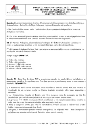 COMISSÃO PERMANENTE DE SELEÇÃO – COPESE
                                         PRÓ-REITORIA DE GRADUAÇÃO – PROGRAD
                                               CONCURSO VESTIBULAR 2010
                                                  QUESTÕES OBJETIVAS



Questão 38: Abaixo se encontram descritas diferentes características dos processos de independência da
América Latina e da América do Norte. Sobre esse contexto, leia as alternativas abaixo.

I- Nos Estados Unidos, como      déias ência imediata de seu processo de independência, ocorreu a
abolição da escravatura.

II - Em toda a América Espanhola ocorreu uma aliança entre as elites locais e os setores populares contra
os interesses metropolitanos sem, contudo, produzir mudanças nas formas de governo.

III - Na América Portuguesa, a transferência da Corte para Rio de Janeiro, bem como a abertura dos
portos às nações amigas constituiu-se em importante fator para a crise do sistema colonial.

IV - O processo de independência no Haiti caracterizou-se por uma rebelião escrava, constituindo-se em
um singular modelo de luta anticolonial.

Marque a opção CORRETA.

a) Todas estão corretas.
b) Todas estão incorretas.
c) Apenas a I e IV estão corretas.
d) Apenas a I e III estão corretas.
e) Apenas a III e IV estão corretas.




Questão 39: Entre fins do século XIX e as primeiras décadas do século XX, os trabalhadores se
organizavam na defesa de seus interesses. Com base em seus conhecimentos sobre o tema, marque a
alternativa INCORRETA.

a) A Comuna de Paris foi um movimento social ocorrido ao final do século XIX, que resultou na
  organização de um governo popular na França, inspirado sobretudo pelos ideais anarquistas e
  socialistas.
b) A I Internacional, fundada em Londres em 1864, expressou uma das estratégias de luta dos
  trabalhadores, que consistia na organização de associações nacionais e internacionais.
c) As greves de 1918 e 1919, ocorridas no Brasil, constituíram-se em exemplos de resistência operária, na
  maior parte das vezes, duramente reprimidas pelas autoridades policiais.
d) Entre as conquistas obtidas pela luta dos trabalhadores podemos destacar o fordismo nos Estados
  Unidos e o corporativismo sindical no Brasil.
e) Em geral, o movimento operário ocorrido neste período foi inspirado pelas déias anarquistas e
  socialistas, que remontavam às teses de Bakunin e Marx, respectivamente.




                                          VESTIBULAR - QUESTÕES OBJETIVAS - Página 26 de 32
 