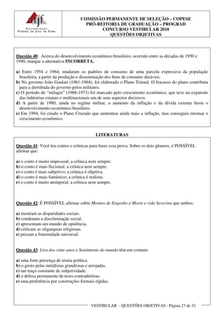 COMISSÃO PERMANENTE DE SELEÇÃO – COPESE
                                     PRÓ-REITORIA DE GRADUAÇÃO – PROGRAD
                                           CONCURSO VESTIBULAR 2010
                                              QUESTÕES OBJETIVAS



Questão 40: Acerca do desenvolvimento econômico brasileiro, ocorrido entre as décadas de 1950 e
1990, marque a alternativa INCORRETA.

a) Entre 1954 e 1964, mudaram os padrões de consumo de uma parcela expressiva da população
  brasileira, a partir da produção e disseminação dos bens de consumo duráveis.
b) No governo João Goulart (1961-1964), foi elaborado o Plano Trienal. O fracasso do plano contribuiu
  para a derrubada do governo pelos militares.
c) O período do “milagre” (1968-1973) foi marcado pelo crescimento econômico, que teve na expansão
  das indústrias estatais e multinacionais um de seus aspectos decisivos.
d) A partir de 1980, ainda no regime militar, o aumento da inflação e da dívida externa freou o
  desenvolvimento econômico brasileiro.
e) Em 1994, foi criado o Plano Cruzado que aumentou ainda mais a inflação, mas conseguiu retomar o
  crescimento econômico.


                                           LITERATURAS

Questão 41: Você leu contos e crônicas para fazer essa prova. Sobre os dois gêneros, é POSSÍVEL
afirmar que:

a) o conto é muito impessoal; a crônica nem sempre.
b) o conto é mais ficcional; a crônica nem sempre.
c) o conto é mais subjetivo; a crônica é objetiva.
d) o conto é mais fantástico; a crônica é realista.
e) o conto é muito atemporal; a crônica nem sempre.



Questão 42: É POSSÍVEL afirmar sobre Menino de Engenho e Morte e vida Severina que ambos:

a) mostram as disparidades sociais.
b) condenam a discriminação social.
c) apresentam um mundo de opulência.
d) criticam as oligarquias religiosas.
e) prezam a fraternidade universal.


Questão 43: Lira dos vinte anos e Sentimento do mundo têm em comum:

a) uma forte presença de ironia política.
b) o gosto pelas metáforas grandiosas e arrojadas.
c) um traço constante de subjetividade.
d) a defesa permanente de teses contraditórias.
e) uma preferência por construções formais rígidas.




                                         VESTIBULAR - QUESTÕES OBJETIVAS - Página 27 de 32
 