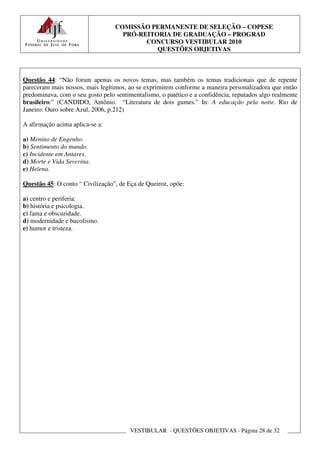 COMISSÃO PERMANENTE DE SELEÇÃO – COPESE
                                    PRÓ-REITORIA DE GRADUAÇÃO – PROGRAD
                                          CONCURSO VESTIBULAR 2010
                                             QUESTÕES OBJETIVAS



Questão 44: “Não foram apenas os novos temas, mas também os temas tradicionais que de repente
pareceram mais nossos, mais legítimos, ao se exprimirem conforme a maneira personalizadora que então
predominava, com o seu gosto pelo sentimentalismo, o patético e a confidência, reputados algo realmente
brasileiro.” (CANDIDO, Antônio. “Literatura de dois gumes.” In: A educação pela noite. Rio de
Janeiro: Ouro sobre Azul, 2006, p.212)

A afirmação acima aplica-se a:

a) Menino de Engenho.
b) Sentimento do mundo.
c) Incidente em Antares.
d) Morte e Vida Severina.
e) Helena.

Questão 45: O conto “ Civilização”, de Eça de Queiroz, opõe:

a) centro e periferia.
b) história e psicologia.
c) fama e obscuridade.
d) modernidade e bucolismo.
e) humor e tristeza.




                                        VESTIBULAR - QUESTÕES OBJETIVAS - Página 28 de 32
 