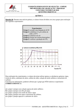 COMISSÃO PERMANENTE DE SELEÇÃO – COPESE
                                     PRÓ-REITORIA DE GRADUAÇÃO – PROGRAD
                                           CONCURSO VESTIBULAR 2010
                                              QUESTÕES OBJETIVAS

                                               QUÍMICA

Questão 46: Durante uma aula de química, os alunos foram divididos em cinco grupos para realização
dos seguintes experimentos:



                                        Experimentos:
                            Grupo 1: acender uma lâmpada de 40 W
                            Grupo 2: solubilizar 12 g de sulfato de
                                    sódio a 20 ºC
                            Grupo 3: sintetizar um sal
                            Grupo 4: formar um sistema heterogêneo
                            Grupo 5: verificar a produção de CO2




                                                  Na2 SO4




Para realização dos experimentos, os alunos deveriam utilizar apenas as substâncias químicas: água,
óxido de cálcio, carbonato de cálcio, sulfato de sódio, solução de ácido sulfúrico e tetracloreto de
carbono.
Com base nas informações, podemos afirmar que o grupo que NÃO realizou o experimento
CORRETAMENTE foi:


a) o grupo 1 porque usou solução aquosa de ácido sulfúrico.
b) o grupo 2 porque usou 60 g de água.
c) o grupo 3 porque usou óxido de cálcio e água.
d) o grupo 4 porque usou água e tetracloreto de carbono.
e) o grupo 5 porque aqueceu o carbonato de cálcio.




                                         VESTIBULAR - QUESTÕES OBJETIVAS - Página 29 de 32
 