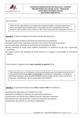 COMISSÃO PERMANENTE DE SELEÇÃO – COPESE
                                     PRÓ-REITORIA DE GRADUAÇÃO – PROGRAD
                                           CONCURSO VESTIBULAR 2010
                                              QUESTÕES OBJETIVAS



Leia novamente:

     “Além do mais, não podemos nos esquecer dos respectivos papéis sociais que jogam esses
     atores: uma organização jornalística não é uma escola; não tem a incumbência de formar
     jornalistas. Nem se pode ou deve cobrar isso dela. Essa é uma tarefa das instituições de ensino.”



Questão 2: A leitura do fragmento destacado acima permite afirmar que:

a) uma organização jornalística não forma bons profissionais do jornalismo.
b) o papel social de uma organização jornalística não se limita à formação de jornalistas.
c) só se pode cobrar a formação de um jornalista das instituições de ensino.
d) uma instituição de ensino forma melhores profissionais no jornalismo do que uma organização
  jornalística.
e) o papel social de uma instituição de ensino consiste em se adequar às necessidades do mercado de
  trabalho.




Leia novamente o fragmento abaixo para responder às questões 3 e 4.



    “Em outras palavras, ao ser obrigado a retirar os profissionais que irá contratar de dentro de um
    corpo profissional formado antes e à sua revelia, o proprietário vê diminuído o seu poder de
    determinar conteúdos, ainda que ESSE PODER continue grande, devido a outros mecanismos
    legais que, estranhamente, não são questionados judicialmente.”




Questão 3: A expressão destacada acima (antes e à sua revelia) faz referência a:

a) profissionais diplomados por instituições de ensino.
b) jornalistas moldados nos interesses das organizações jornalísticas.
c) profissionais que não possuem o diploma mas têm o dom para o jornalismo.
d) estagiários que estão aprendendo as técnicas do jornalismo nas empresas.
e) graduandos que praticam um jornalismo independente.




                                        VESTIBULAR - QUESTÕES OBJETIVAS - Página 3 de 32
 