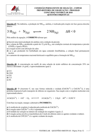 COMISSÃO PERMANENTE DE SELEÇÃO – COPESE
                                     PRÓ-REITORIA DE GRADUAÇÃO – PROGRAD
                                           CONCURSO VESTIBULAR 2010
                                              QUESTÕES OBJETIVAS



Questão 47: Na indústria, a produção de NH3(g), amônia, é realizada pela reação em fase gasosa descrita
abaixo.




Pela análise da equação, é CORRETO afirmar que:

a) haverá uma maior produção de amônia com a redução da pressão.
b) o volume de NH3(g) produzido a partir de 12 g de H2(g), nas condições normais de temperatura e pressão
  (CNTP), é igual a 89,6 L.
c) a reação ocorre com absorção de calor.
d) se o gás produzido for borbulhado em água contendo fenolftaleína, a solução final permanecerá
  incolor.
e) o aumento da temperatura reacional deslocará o equilíbrio para a formação de NH3(g).



Questão 48: A concentração em mol/L de uma solução de ácido sulfúrico de concentração 35% em
massa e densidade 1,4 g/mL, é aproximadamente igual a:

a) 2,5.
b) 10,0.
c) 5,0.
d) 7,5.
e) 20.



Questão 49: O citocromo C, nas suas formas reduzida e oxidada [CitC(Fe2+) e CitC(Fe3+)], é uma
proteína responsável pelo transporte de elétrons no organismo. Sua reação com o oxigênio molecular está
representada abaixo.



Com base na reação, marque a alternativa INCORRETA.

a) A molécula de oxigênio é reduzida pela molécula de CitC(Fe2+).
b) A reação entre CitC(Fe2+) e O2 é espontânea.
c) O módulo da variação no número de oxidação do oxigênio é igual a 2.
d) A reação acima envolve a transferência de 4 mols de elétrons entre os agentes oxidante e redutor.
e) A molécula de CiTC(Fe2+) é o agente oxidante da reação.




                                         VESTIBULAR - QUESTÕES OBJETIVAS - Página 30 de 32
 