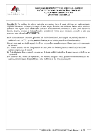 COMISSÃO PERMANENTE DE SELEÇÃO – COPESE
                                    PRÓ-REITORIA DE GRADUAÇÃO – PROGRAD
                                          CONCURSO VESTIBULAR 2010
                                             QUESTÕES OBJETIVAS



Questão 50: Os resíduos de origem industrial apresentam riscos à saúde pública e ao meio ambiente,
exigindo tratamento e disposições especiais em função de suas características. Dentre esses resíduos,
podemos citar alguns óleos lubrificantes contendo hidrocarbonetos saturados e o tíner (uma mistura de
álcoois, ésteres, cetonas e hidrocarbonetos aromáticos). Sobre esses resíduos, assinale a letra que
apresenta uma afirmativa INCORRETA.

a) Os hidrocarbonetos saturados, presentes em óleos lubrificantes, não reagem em presença de cloro e
  ácido de Lewis (AℓCℓ3), porém podem sofrer reação em presença de cloro e luz ultravioleta.
b) A acetona pode ser obtida a partir do álcool isopropílico, usando-se um oxidante como o permanganato
  de potássio.
c) O acetato de etila, um dos componentes do tíner, pode ser obtido a partir da esterificação do ácido
  acético em presença de etanol.
d) A desidratação do n-pentanol, em presença de ácido sulfúrico diluído e de aquecimento, pode levar ao
  1-pentenol.
e) A ozonólise do 2-metil-2,5-heptadieno, em presença de água e zinco, pode fornecer uma molécula de
  acetona, uma molécula de acetaldeído e uma molécula de 1,3-propanodialdeído.




                                        VESTIBULAR - QUESTÕES OBJETIVAS - Página 31 de 32
 