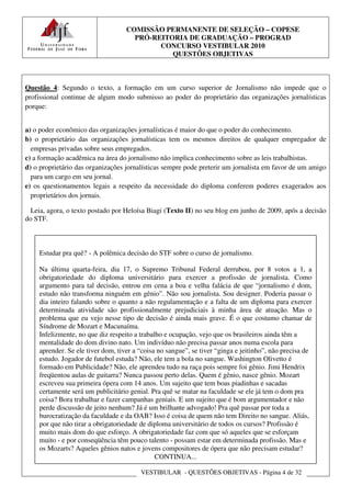 COMISSÃO PERMANENTE DE SELEÇÃO – COPESE
                                     PRÓ-REITORIA DE GRADUAÇÃO – PROGRAD
                                           CONCURSO VESTIBULAR 2010
                                              QUESTÕES OBJETIVAS



Questão 4: Segundo o texto, a formação em um curso superior de Jornalismo não impede que o
profissional continue de algum modo submisso ao poder do proprietário das organizações jornalísticas
porque:


a) o poder econômico das organizações jornalísticas é maior do que o poder do conhecimento.
b) o proprietário das organizações jornalísticas tem os mesmos direitos de qualquer empregador de
  empresas privadas sobre seus empregados.
c) a formação acadêmica na área do jornalismo não implica conhecimento sobre as leis trabalhistas.
d) o proprietário das organizações jornalísticas sempre pode preterir um jornalista em favor de um amigo
  para um cargo em seu jornal.
e) os questionamentos legais a respeito da necessidade do diploma conferem poderes exagerados aos
  proprietários dos jornais.

  Leia, agora, o texto postado por Heloísa Biagi (Texto II) no seu blog em junho de 2009, após a decisão
do STF.



    Estudar pra quê? - A polêmica decisão do STF sobre o curso de jornalismo.

    Na última quarta-feira, dia 17, o Supremo Tribunal Federal derrubou, por 8 votos a 1, a
    obrigatoriedade do diploma universitário para exercer a profissão de jornalista. Como
    argumento para tal decisão, entrou em cena a boa e velha falácia de que “jornalismo é dom,
    estudo não transforma ninguém em gênio”. Não sou jornalista. Sou designer. Poderia passar o
    dia inteiro falando sobre o quanto a não regulamentação e a falta de um diploma para exercer
    determinada atividade são profissionalmente prejudiciais à minha área de atuação. Mas o
    problema que eu vejo nesse tipo de decisão é ainda mais grave. É o que costumo chamar de
    Síndrome de Mozart e Macunaíma.
    Infelizmente, no que diz respeito a trabalho e ocupação, vejo que os brasileiros ainda têm a
    mentalidade do dom divino nato. Um indivíduo não precisa passar anos numa escola para
    aprender. Se ele tiver dom, tiver a “coisa no sangue”, se tiver “ginga e jeitinho”, não precisa de
    estudo. Jogador de futebol estuda? Não, ele tem a bola no sangue. Washington Olivetto é
    formado em Publicidade? Não, ele aprendeu tudo na raça pois sempre foi gênio. Jimi Hendrix
    freqüentou aulas de guitarra? Nunca passou perto delas. Quem é gênio, nasce gênio. Mozart
    escreveu sua primeira ópera com 14 anos. Um sujeito que tem boas piadinhas e sacadas
    certamente será um publicitário genial. Pra quê se matar na faculdade se ele já tem o dom pra
    coisa? Bora trabalhar e fazer campanhas geniais. E um sujeito que é bom argumentador e não
    perde discussão de jeito nenhum? Já é um brilhante advogado! Pra quê passar por toda a
    burocratização da faculdade e da OAB? Isso é coisa de quem não tem Direito no sangue. Aliás,
    por que não tirar a obrigatoriedade de diploma universitário de todos os cursos? Profissão é
    muito mais dom do que esforço. A obrigatoriedade faz com que só aqueles que se esforçam
    muito - e por conseqüência têm pouco talento - possam estar em determinada profissão. Mas e
    os Mozarts? Aqueles gênios natos e jovens compositores de ópera que não precisam estudar?
                                              CONTINUA...

                                        VESTIBULAR - QUESTÕES OBJETIVAS - Página 4 de 32
 