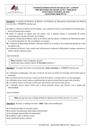 COMISSÃO PERMANENTE DE SELEÇÃO – COPESE
                                    PRÓ-REITORIA DE GRADUAÇÃO – PROGRAD
                                          CONCURSO VESTIBULAR 2010
                                             QUESTÕES OBJETIVAS


Questão 6: A respeito da Síndrome de Mozart e da Síndrome de Macunaíma mencionadas por Heloísa
em seu texto, é POSSÍVEL afirmar que:

a) ambas se referem ao talento nato dos gênios, mas a primeira reforça a necessidade da formação para o
  desenvolvimento desse talento.
b) ambas se referem ao talento nato dos gênios, mas a segunda reforça a necessidade da prática
  continuada para o desenvolvimento desse talento.
c) enquanto a Síndrome de Mozart refere-se ao talento nato dos gênios, a Síndrome de Macunaíma refere-
  se ao talento brasileiro de “dar um jeitinho” na situação.
d) a síndrome de Macunaíma defende a não-necessidade de se estudar e de se aprimorar quando já se tem
  um talento nato.
e) a síndrome de Mozart é uma versão mais sofisticada da síndrome de Macunaíma, porque a primeira se
  refere a talentos artísticos natos.

Leia novamente:

    “Bora trabalhar e fazer campanhas geniais”
    “aquele que nunca estudou, depois de trocentas tentativas...”

Questão 7: A respeito dos termos acima destacados (bora, trocentas) é CORRETO afirmar que:

a) a utilização é inadequada, visto que se trata de um texto em defesa da formação universitária para os
  jornalistas.
b) o uso desses termos revela que a autora do texto desconhece a norma culta no uso da linguagem.
c) a utilização desses termos ajusta-se perfeitamente ao gênero textual blog no qual estão inseridos.
d) o uso desses termos revela que a autora quis aproximar-se dos leitores mais jovens.
e) a utilização desses termos indica que a autora pretende chocar seus leitores com a opção pela
  informalidade.

Leia novamente:

         Aliás, por que não tirar a obrigatoriedade de diploma universitário de todos os cursos?


Questão 8: Na frase, o emprego do termo “aliás” indica uma modificação:

a) no tratamento dado ao tema pela autora.
b) no alcance da proposição apresentada anteriormente.
c) na orientação argumentativa da proposição.
d) no público a que se destina o texto.
e) do significado da frase anterior.


                                          VESTIBULAR - QUESTÕES OBJETIVAS - Página 6 de 32
 