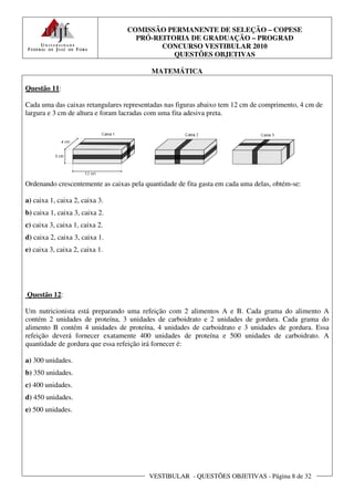 COMISSÃO PERMANENTE DE SELEÇÃO – COPESE
                                    PRÓ-REITORIA DE GRADUAÇÃO – PROGRAD
                                          CONCURSO VESTIBULAR 2010
                                             QUESTÕES OBJETIVAS

                                          MATEMÁTICA

Questão 11:

Cada uma das caixas retangulares representadas nas figuras abaixo tem 12 cm de comprimento, 4 cm de
largura e 3 cm de altura e foram lacradas com uma fita adesiva preta.




Ordenando crescentemente as caixas pela quantidade de fita gasta em cada uma delas, obtém-se:

a) caixa 1, caixa 2, caixa 3.
b) caixa 1, caixa 3, caixa 2.
c) caixa 3, caixa 1, caixa 2.
d) caixa 2, caixa 3, caixa 1.
e) caixa 3, caixa 2, caixa 1.




Questão 12:

Um nutricionista está preparando uma refeição com 2 alimentos A e B. Cada grama do alimento A
contém 2 unidades de proteína, 3 unidades de carboidrato e 2 unidades de gordura. Cada grama do
alimento B contém 4 unidades de proteína, 4 unidades de carboidrato e 3 unidades de gordura. Essa
refeição deverá fornecer exatamente 400 unidades de proteína e 500 unidades de carboidrato. A
quantidade de gordura que essa refeição irá fornecer é:

a) 300 unidades.
b) 350 unidades.
c) 400 unidades.
d) 450 unidades.
e) 500 unidades.




                                         VESTIBULAR - QUESTÕES OBJETIVAS - Página 8 de 32
 