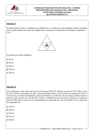 COMISSÃO PERMANENTE DE SELEÇÃO – COPESE
                                      PRÓ-REITORIA DE GRADUAÇÃO – PROGRAD
                                            CONCURSO VESTIBULAR 2010
                                               QUESTÕES OBJETIVAS



Questão 13:

Na figura abaixo, todos os triângulos são equiláteros e os vértices de cada triângulo inscrito coincidem
com os pontos médios dos lados do triângulo que o circunscreve. O perímetro do triângulo sombreado é
5 cm.




O perímetro do maior triângulo é:

a) 20 cm.
b) 40 cm.
c) 80 cm.
d) 120 cm.
e) 240 cm.




Questão 14:

Uma lanchonete vende cada copo de suco de laranja por R$1,50, obtendo um lucro de 50% sobre o custo
do suco. Devido a uma queda na safra, o preço da laranja subiu, o que acarretou um aumento de 20% no
custo do suco. O dono da lanchonete, para não diminuir as vendas de suco de laranja, decidiu manter o
preço de cada copo de suco em R$1,50 e reduzir o tamanho do copo de modo a conservar a margem de
lucro de 50% sobre o custo do suco. Originalmente, a capacidade do copo era 300 ml. O novo copo deve
ter capacidade de:

a) 150 ml.
b) 200 ml.
c) 250 ml.
d) 275 ml.
e) 280 ml.



                                          VESTIBULAR - QUESTÕES OBJETIVAS - Página 9 de 32
 