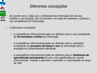 Diferentes concepções De acordo com a visão que o profissional da informação tem de seu trabalho e sua atuação, ele irá conceber um modo de entender e praticar a sua competência em informação. 3 diferentes concepções: A competência informacional pode ser definida como o uso competente de  ferramentas e fontes  de informação. A competência informacional pode ser definida como a realização competente do  processo de busca e uso  da informação para a produção de conhecimentos individuais. A competência informacional pode ser definida como o  fenômeno de aprendizado permanente  do uso e dos significados do ‘mundo informacional’, visando o aprender a aprender e o aprendizado ao longo da vida. 