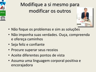 Modifique a si mesmo para modificar os outros Não foque os problemas e sim as soluções Não imponha suas verdades. Ouça, compreenda e ofereça caminhos Seja feliz e confiante Procure superar seus receios Aceite diferentes pontos de vista Assuma uma linguagem corporal positiva e encorajadora 