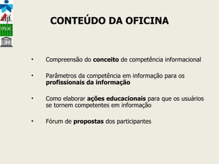 CONTEÚDO DA OFICINA Compreensão do  conceito  de competência informacional Parâmetros da competência em informação para os  profissionais da informação Como elaborar  ações educacionais  para que os usuários se tornem competentes em informação Fórum de  propostas  dos participantes 