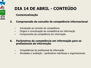 DIA 14 DE ABRIL - CONTEÚDO Contextualização Compreensão do conceito de competência informacional Introdução ao conceito de competência Origem e conceituação da competência em informação  Componentes da competência em informação Parâmetros da competência em informação para os profissionais da informação Competências do profissional da informação Atividades e avaliação – parâmetros individuais e organizacionais  