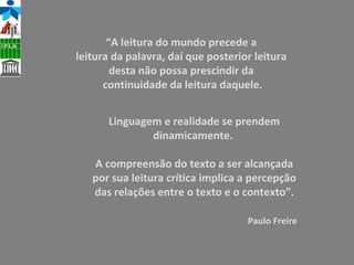 Linguagem e realidade se prendem dinamicamente.  A compreensão do texto a ser alcançada por sua leitura crítica implica a percepção das relações entre o texto e o contexto”. Paulo Freire “ A leitura do mundo precede a  leitura da palavra, daí que posterior leitura  desta não possa prescindir da  continuidade da leitura daquele. 