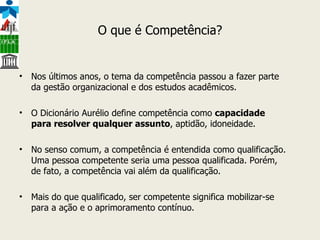 O que é Competência? Nos últimos anos, o tema da competência passou a fazer parte da gestão organizacional e dos estudos acadêmicos. O Dicionário Aurélio define competência como  capacidade para resolver qualquer assunto , aptidão, idoneidade. No senso comum, a competência é entendida como qualificação. Uma pessoa competente seria uma pessoa qualificada. Porém, de fato, a competência vai além da qualificação. Mais do que qualificado, ser competente significa mobilizar-se para a ação e o aprimoramento contínuo. 