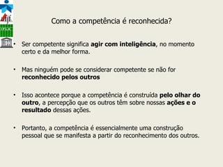 Como a competência é reconhecida? Ser competente significa  agir com inteligência , no momento certo e da melhor forma.  Mas ninguém pode se considerar competente se não for  reconhecido pelos outros Isso acontece porque a competência é construída  pelo olhar do outro , a percepção que os outros têm sobre nossas  ações e o resultado  dessas ações.  Portanto, a competência é essencialmente uma construção pessoal que se manifesta a partir do reconhecimento dos outros. 