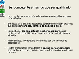 Ser competente é mais do que ser qualificado Hoje em dia, as pessoas são valorizadas e reconhecidas por suas competências.  Em nosso dia a dia, nos deparamos constantemente com situações que demandam  análise, tomada de decisão e ação. Nessas horas,  ser competente é saber mobilizar  nossos conhecimentos e habilidades, tomando a melhor atitude frente à situação.  Nesse sentido, a competência é formada por um conjunto de capacidades.  Muitas organizações têm adotado a  gestão por competências  para avaliar seus empregados e sugerir o desenvolvimento de suas carreiras. 