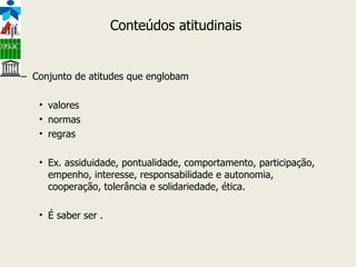 Conteúdos atitudinais  Conjunto de atitudes que englobam  valores normas  regras Ex. assiduidade, pontualidade, comportamento, participação, empenho, interesse, responsabilidade e autonomia, cooperação, tolerância e solidariedade, ética. É saber ser . 