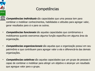 Competências Competências individuais  são capacidades que uma pessoa tem para combinar e mobilizar conhecimentos, habilidades e atitudes para agregar valor, gerar resultados para si e para os outros. Competências funcionais  são aquelas capacidades que combinamos e mobilizamos quando exercemos alguma função específica em alguma área da organização. Competências organizacionais  são aquelas que a organização possui em seu patrimônio e que contribuem para agregar valor a ela e diferenciá-la das demais organizações. Competências coletivas  são aquelas capacidades que um grupo de pessoas é capaz de combinar e mobilizar para atingir um objetivo e alcançar um resultado que agregue valor para o grupo. 