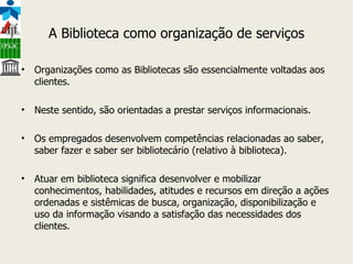 A Biblioteca como organização de serviços Organizações como as Bibliotecas são essencialmente voltadas aos clientes. Neste sentido, são orientadas a prestar serviços informacionais. Os empregados desenvolvem competências relacionadas ao saber, saber fazer e saber ser bibliotecário (relativo à biblioteca). Atuar em biblioteca significa desenvolver e mobilizar conhecimentos, habilidades, atitudes e recursos em direção a ações ordenadas e sistêmicas de busca, organização, disponibilização e uso da informação visando a satisfação das necessidades dos clientes. 