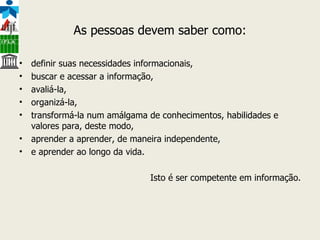 As pessoas devem saber como: definir suas necessidades informacionais,  buscar e acessar a informação,  avaliá-la,  organizá-la,  transformá-la num amálgama de conhecimentos, habilidades e valores para, deste modo,  aprender a aprender, de maneira independente,  e aprender ao longo da vida.  Isto é ser competente em informação. 