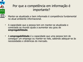 Por que a competência em informação é importante? Manter-se atualizado e bem informado é competência fundamental no atual ambiente informacional. A capacidade que a pessoa tem em manter-se atualizada e conectada ao mundo ajuda a aumentar seu grau de  empregabilidade . A  empregabilidade  é a capacidade que uma pessoa tem de conseguir um emprego ou manter-se nele, sabendo adequar-se às necessidades e dinâmicas do mercado. 