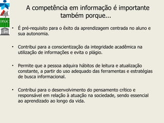 A competência em informação é importante também porque...    É pré-requisito para o êxito da aprendizagem centrada no aluno e sua autonomia. Contribui para a conscientização da integridade acadêmica na utilização de informações e evita o plágio. Permite que a pessoa adquira hábitos de leitura e atualização constante, a partir do uso adequado das ferramentas e estratégias de busca informacional. Contribui para o desenvolvimento do pensamento crítico e responsável em relação à atuação na sociedade, sendo essencial ao aprendizado ao longo da vida. 