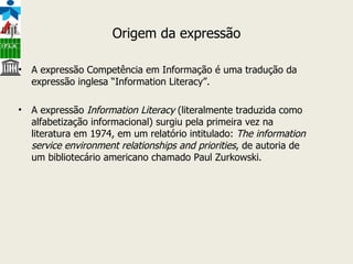 Origem da expressão A expressão Competência em Informação é uma tradução da expressão inglesa “Information Literacy”.  A expressão  Information Literacy  (literalmente traduzida como alfabetização informacional) surgiu pela primeira vez na literatura em 1974, em um relatório intitulado:  The information service environment relationships and priorities , de autoria de um bibliotecário americano chamado Paul Zurkowski.  
