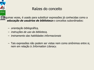 Raízes do conceito Algumas vezes, é usado para substituir expressões já conhecidas como a  educação de usuários de biblioteca  e conceitos subordinados: orientação bibliográfica,  instruções de uso da biblioteca,   treinamento das habilidades informacionais Tais expressões não podem ser vistas nem como sinônimos entre si, nem em relação à  Information Literacy .  
